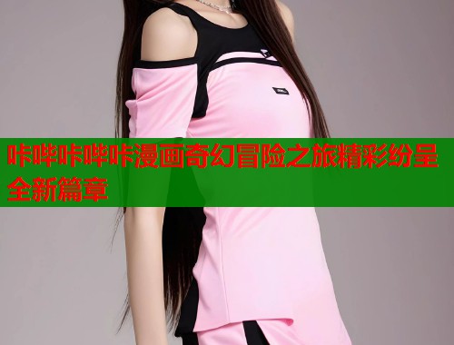 咔哔咔哔咔漫画奇幻冒险之旅精彩纷呈全新篇章 第2张 咔哔咔哔咔漫画奇幻冒险之旅精彩纷呈全新篇章 第2张