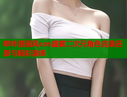哔咔漫画风cos盛宴二次元角色完美还原与精彩演绎